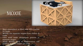 MOXIE
• Mars atmosphere is filled with 95% Carbon
Di Oxide
• MOXIE can separate oxygen from carbon di
oxide
• Uses solid oxide electrolysis process to
separate oxygen
• Small MOXIE used in Perseverance can
produce 8 gram oxygen per hour
 