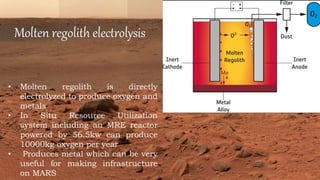 Molten regolith electrolysis
• Molten regolith is directly
electrolyzed to produce oxygen and
metals
• In Situ Resource Utilization
system including an MRE reactor
powered by 56.5kw can produce
10000kg oxygen per year
• Produces metal which can be very
useful for making infrastructure
on MARS
 