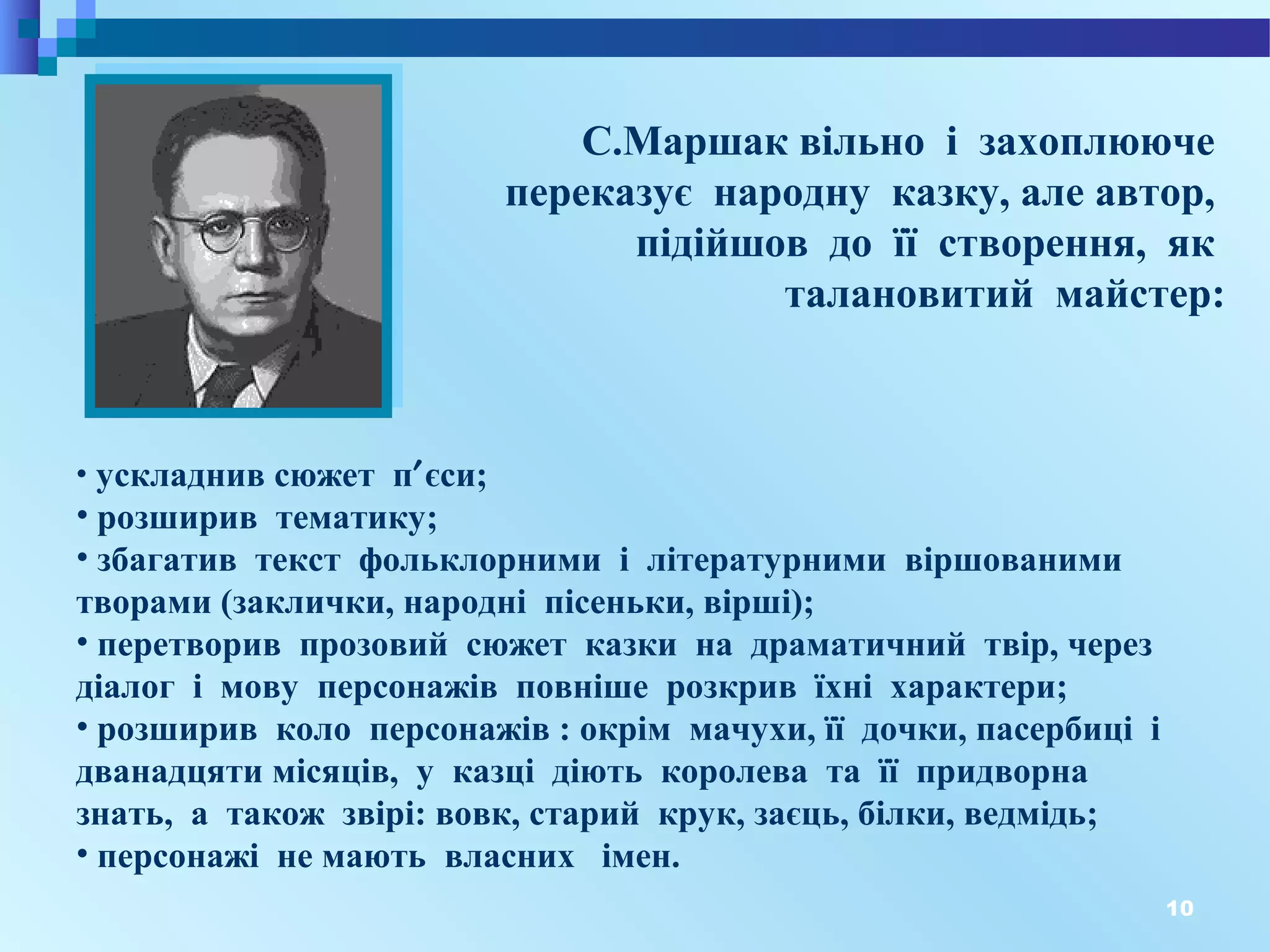 10
С.Маршак вільно і захоплююче
переказує народну казку, але автор,
підійшов до її створення, як
талановитий майстер:
• ускладнив сюжет п′єси;
• розширив тематику;
• збагатив текст фольклорними і літературними віршованими
творами (заклички, народні пісеньки, вірші);
• перетворив прозовий сюжет казки на драматичний твір, через
діалог і мову персонажів повніше розкрив їхні характери;
• розширив коло персонажів : окрім мачухи, її дочки, пасербиці і
дванадцяти місяців, у казці діють королева та її придворна
знать, а також звірі: вовк, старий крук, заєць, білки, ведмідь;
• персонажі не мають власних імен.
 