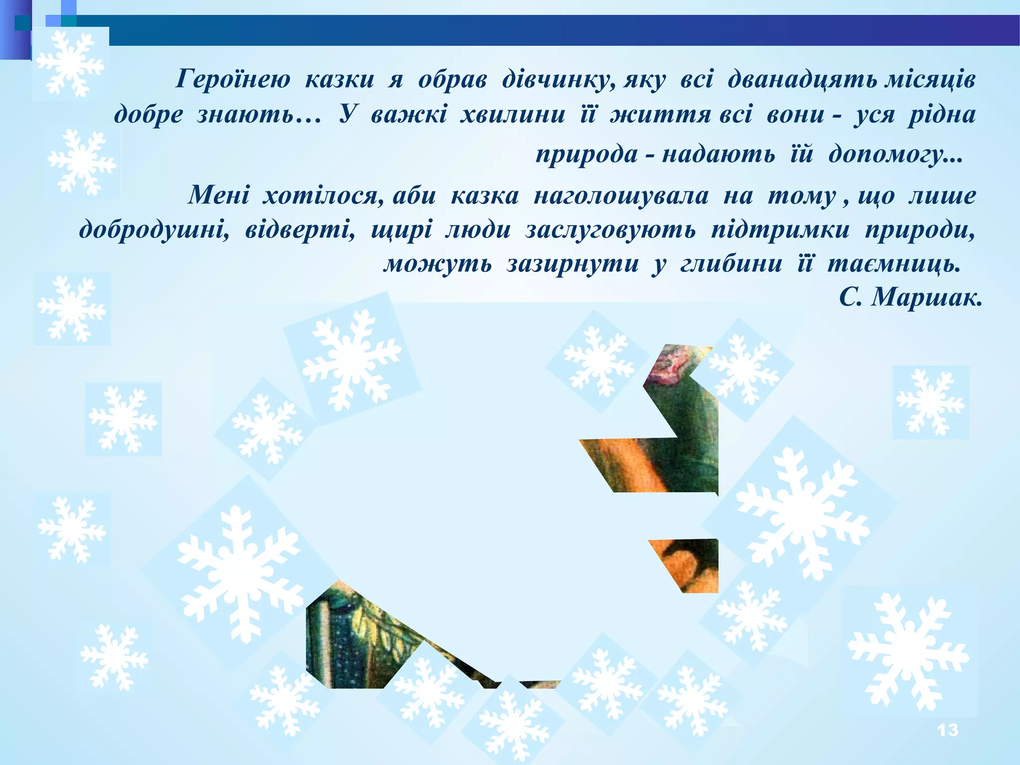 13
Мені хотілося, аби казка наголошувала на тому , що лише
добродушні, відверті, щирі люди заслуговують підтримки природи,
можуть зазирнути у глибини її таємниць.
С. Маршак.
Героїнею казки я обрав дівчинку, яку всі дванадцять місяців
добре знають… У важкі хвилини її життя всі вони - уся рідна
природа - надають їй допомогу...
 