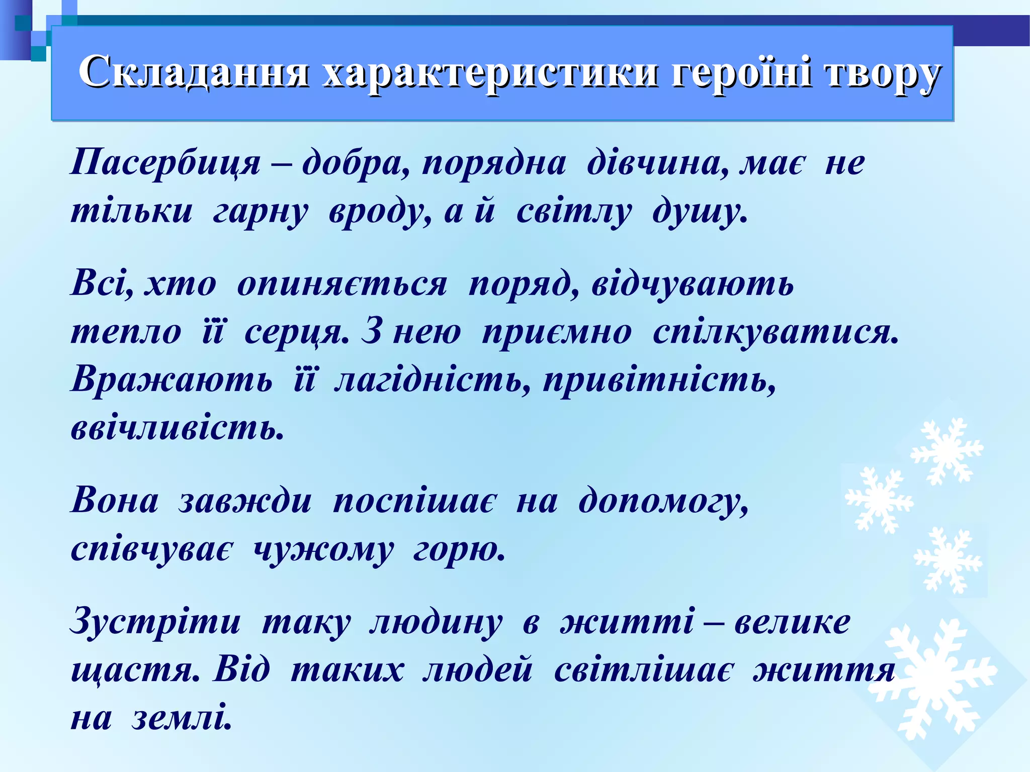 19
Пасербиця – добра, порядна дівчина, має не
тільки гарну вроду, а й світлу душу.
Всі, хто опиняється поряд, відчувають
тепло її серця. З нею приємно спілкуватися.
Вражають її лагідність, привітність,
ввічливість.
Вона завжди поспішає на допомогу,
співчуває чужому горю.
Зустріти таку людину в житті – велике
щастя. Від таких людей світлішає життя
на землі.
Складання характеристики героїні творуСкладання характеристики героїні твору
 