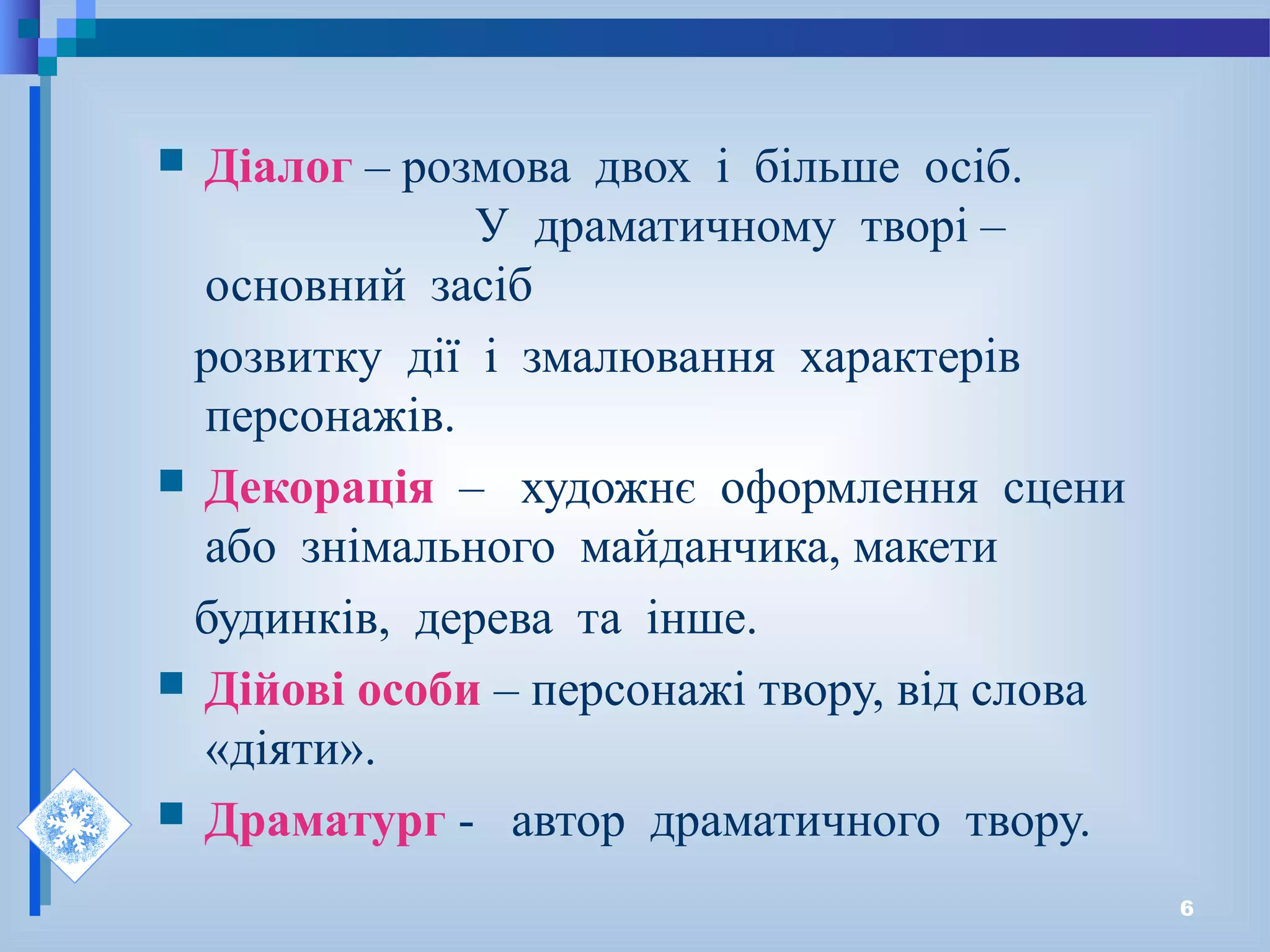 6
 Діалог – розмова двох і більше осіб.
У драматичному творі –
основний засіб
розвитку дії і змалювання характерів
персонажів.
 Декорація – художнє оформлення сцени
або знімального майданчика, макети
будинків, дерева та інше.
 Дійові особи – персонажі твору, від слова
«діяти».
 Драматург - автор драматичного твору.
 