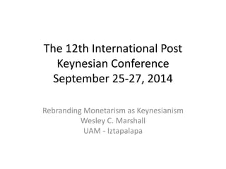 The 12th International Post 
Keynesian Conference 
September 25-27, 2014 
Rebranding Monetarism as Keynesianism 
Wesley C. Marshall 
UAM - Iztapalapa 
 
