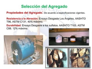 Propiedades del Agregado: De acuerdo a especificaciones vigentes.
Resistencia a la Abrasión: Ensayo Desgaste Los Ángeles, AASHTO
T96, ASTM C131. 40% máximo.
Durabilidad: Ensayo Desgaste a los sulfatos. AASHTO T103, ASTM
C88. 12% máximo.
Selección del Agregado
 