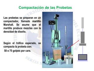 Las probetas se preparan en un
compactador, llamado martillo
Marshall. Se asume que el
martillo produce mezclas con la
densidad de diseño.
Según el tráfico esperado, se
compacta la probeta con:
50 o 75 golpes por cara.
Compactación de las Probetas
 
