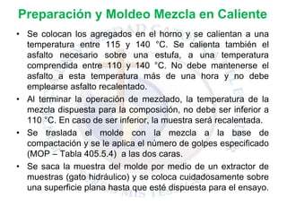 Preparación y Moldeo Mezcla en Caliente
• Se colocan los agregados en el horno y se calientan a una
temperatura entre 115 y 140 °C. Se calienta también el
asfalto necesario sobre una estufa, a una temperatura
comprendida entre 110 y 140 °C. No debe mantenerse el
asfalto a esta temperatura más de una hora y no debe
emplearse asfalto recalentado.
• Al terminar la operación de mezclado, la temperatura de la
mezcla dispuesta para la composición, no debe ser inferior a
110 °C. En caso de ser inferior, la muestra será recalentada.
• Se traslada el molde con la mezcla a la base de
compactación y se le aplica el número de golpes especificado
(MOP – Tabla 405.5.4) a las dos caras.
• Se saca la muestra del molde por medio de un extractor de
muestras (gato hidráulico) y se coloca cuidadosamente sobre
una superficie plana hasta que esté dispuesta para el ensayo.
 