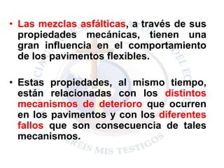 • Las mezclas asfálticas, a través de sus
propiedades mecánicas, tienen una
gran influencia en el comportamiento
de los pavimentos flexibles.
• Estas propiedades, al mismo tiempo,
están relacionadas con los distintos
mecanismos de deterioro que ocurren
en los pavimentos y con los diferentes
fallos que son consecuencia de tales
mecanismos.
 