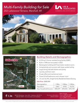 Multi-Family Building for Sale
202 Lakewood Terrace, Marshall, WI
800 W. Broadway, Suite 500 | Madison, WI 53713
608-327-4000 | lee-associates.com/madison
For more information,
please contact:
Blake George
Direct: (608) 327-4005
Cell: (608) 209-9990
bgeorge@lee-associates.com
All information furnished regarding property for sale, rental or financing is from sources deemed reliable, but no warranty or representation is made to the accuracy thereof and same is submitted to
errors, omissions, change of price, rental or other conditions prior to sale, lease or financing or withdrawal without notice. No liability of any kind is to be imposed on the broker herein.
Building Details and Demographics
• 4,314 sq. ft. former assisted living facility (CBRF)
• Built in 1998 and renovated in 2022
• Rectangular building with 9 perimeter resident rooms
• Living/activity and sunroom with large vaulted ceiling
• Large dining hall with kitchen and pantry
• Laundry and linen room
• Private office and mechanical room
• Three (3) half bathrooms and a shower room
• .51 acre lot, R-IL, Single Family Residential District Zoning
Sale Price: $480,000
Demographics 1 Mile 3 Miles 5 Miles
Population 3,867 4,965 10,276
Avg. Household Income $90,479 $94,435 $93,709
Subject Site
Subject Site
Hig
hw
ay
73
Hig
hw
ay
73
Highway19
Highway19
Madison St.
Madison St.
Marshall Elementary,
Marshall Elementary,
Middle, High School
Middle, High School
Firemen’s Park
Firemen’s Park
Marshall Millpond 72
Marshall Millpond 72
 