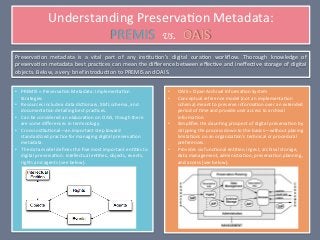 Understanding	
  Preserva.on	
  Metadata:	
  
                              PREMIS	
  	
  vs. OAIS	
  	
  	
  	
  	
  	
  	
  	
  	
  	
  	
  	
  	
  	
  	
  	
  	
  	
  	
  	
  	
  	
  	
  	
  
Preserva.on	
   metadata	
   is	
   a	
   vital	
   part	
   of	
   any	
   ins.tu.on’s	
   digital	
   cura.on	
   workﬂow.	
   Thorough	
   knowledge	
   of	
  
preserva.on	
  metadata	
  best	
  prac.ces	
  can	
  mean	
  the	
  diﬀerence	
  between	
  eﬀec.ve	
  and	
  ineﬀec.ve	
  storage	
  of	
  digital	
  
objects.	
  Below,	
  a	
  very	
  brief	
  introduc.on	
  to	
  PREMIS	
  and	
  OAIS.	
  	
  	
  	
  	
  	
  	
  	
  


•  PREMIS	
  =	
  Preserva.on	
  Metadata:	
  Implementa.on	
                              •      OAIS	
  =	
  Open	
  Archival	
  Informa.on	
  System	
  
   Strategies	
                                                                            •      Conceptual	
  reference	
  model	
  (not	
  an	
  implementa.on	
  
•  Resources	
  include	
  a	
  data	
  dic.onary,	
  XML	
  schema,	
  and	
                     schema)	
  meant	
  to	
  preserve	
  informa.on	
  over	
  an	
  extended	
  
   documenta.on	
  detailing	
  best	
  prac.ces.	
                                               period	
  of	
  .me	
  and	
  provide	
  user	
  access	
  to	
  archival	
  
•  Can	
  be	
  considered	
  an	
  elabora.on	
  on	
  OAIS,	
  though	
  there	
                informa.on.	
  
   are	
  some	
  diﬀerences	
  in	
  terminology.	
                                       •      Simpliﬁes	
  the	
  daun.ng	
  prospect	
  of	
  digital	
  preserva.on	
  by	
  
•  Cross-­‐ins.tu.onal—an	
  important	
  step	
  toward	
                                        stripping	
  the	
  process	
  down	
  to	
  the	
  basics—without	
  placing	
  
   standardized	
  prac.ce	
  for	
  managing	
  digital	
  preserva.on	
                         limita.ons	
  on	
  an	
  organiza.on’s	
  technical	
  or	
  procedural	
  
   metadata.	
                                                                                    preferences.	
  
•  The	
  data	
  model	
  deﬁnes	
  the	
  ﬁve	
  most	
  important	
  en..es	
  to	
     •      Provides	
  six	
  func.onal	
  en..es:	
  ingest,	
  archival	
  storage,	
  
   digital	
  preserva.on:	
  intellectual	
  en..es,	
  objects,	
  events,	
                    data	
  management,	
  administra.on,	
  preserva.on	
  planning,	
  
   rights	
  and	
  agents	
  (see	
  below).	
                                                   and	
  access	
  (see	
  below).	
  




                                                                                           	
  
 