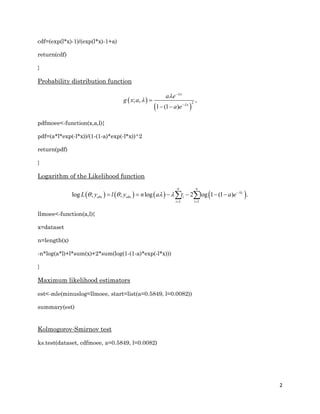 2
cdf=(exp(l*x)-1)/(exp(l*x)-1+a)
return(cdf)
}
Probability distribution function
 
 
2
; , ,
1 (1 )
x
x
a e
g x a
a e







 
pdfmoee<-function(x,a,l){
pdf=(a*l*exp(-l*x))/(1-(1-a)*exp(-l*x))^2
return(pdf)
}
Logarithm of the Likelihood function
       
1 1
log ; ; log 2 log 1 (1 ) .i
n n
t
obs obs i
i i
L y l y n a t a e 
    
 
      
llmoee<-function(a,l){
x=dataset
n=length(x)
-n*log(a*l)+l*sum(x)+2*sum(log(1-(1-a)*exp(-l*x)))
}
Maximum likelihood estimators
est<-mle(minuslog=llmoee, start=list(a=0.5849, l=0.0082))
summary(est)
Kolmogorov-Smirnov test
ks.test(dataset, cdfmoee, a=0.5849, l=0.0082)
 