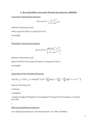 3
2. Marshall-Olkin Extended Weibull distribution (MOEW)
Cumulative distribution function
 
 
 
1
; , , ,
1 (1 )
x
x
e
G x a
a e




 




 
cdfmoew<-function(x,a,b,l){
cdf=(1-exp(-(l*x)^b))/(1-(1-a)*exp(-(l*x)^b))
return(cdf)
}
Probability distribution function
 
   
 
1
2
; , , ,
1 (1 )
x
x
a x e
g x a
a e


 

 
 
 


    
pdfmoew<-function(x,a,b,l){
pdf=(a*b*l*(l*x)^(b-1)*exp(-(l*x)^b))/(1-(1-a)*exp(-(l*x)^b))^2
return(pdf)
}
Logarithm of the Likelihood function
         
1 1
log ; ; log 1 log
n n
obs obs i i
i i
L y l y n a t t  
    
 
     
 
 1
2 log 1 (1 ) .i
n
t
i
a e



  
llmoew<-function(a,b,l){
x=dataset
n=length(x)
-n*log(a)-n*log(b)-n*b*log(l)-(b-1)*sum(log(x))+l^b*sum(x^b)+2*sum(log(1-(1-a)*exp(-
(l*x)^b)))
}
Maximum likelihood estimators
est<-mle(minuslog=llmoew, start=list(a=0.2531, b=1.1905, l=0.0052))
 