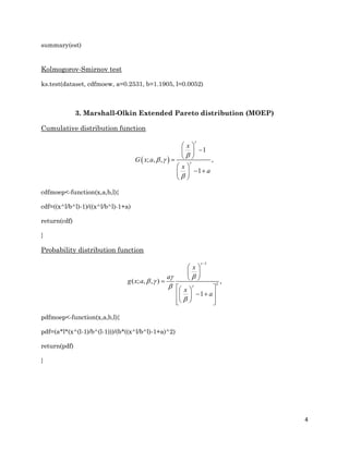 4
summary(est)
Kolmogorov-Smirnov test
ks.test(dataset, cdfmoew, a=0.2531, b=1.1905, l=0.0052)
3. Marshall-Olkin Extended Pareto distribution (MOEP)
Cumulative distribution function
 ; , ,
1
,
1
x
x
a
G x a


 


 
 
 
 
  
 
cdfmoep<-function(x,a,b,l){
cdf=((x^l/b^l)-1)/((x^l/b^l)-1+a)
return(cdf)
}
Probability distribution function
1
2
( ; , , ) ,
1
x
a
g x a
x
a



 



 
 
 
  
   
   
pdfmoep<-function(x,a,b,l){
pdf=(a*l*(x^(l-1)/b^(l-1)))/(b*((x^l/b^l)-1+a)^2)
return(pdf)
}
 