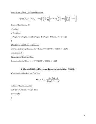 5
Logarithm of the Likelihood function
   
1
log ; ; log ( 1)log 2log 1 .
n
i i
obs obs
i
t ta
L y l y n a


  
  
      
        
       
         

llmoep<-function(a,b,l){
x=dataset
n=length(x)
-n*log(a*l)+n*log(b)-sum((l-1)*log(x)-(l-1)*log(b)-2*(log((x^l/b^l)-1+a)))
}
Maximum likelihood estimators
est<-mle(minuslog=llmoep, start=list(a=279.52972, b=0.9799, l=1.417))
summary(est)
Kolmogorov-Smirnov test
ks.test(dataset, cdfmoep, a=279.52972, b=0.9799, l=1.417)
4. Marshall-Olkin Extended Lomax distribution (MOEL)
Cumulative distribution function
 
 
1 1
( ; , , ) ,
1 1
x
G x a
x a



 

 

  
cdfmoel<-function(x,a,b,l){
cdf=((1+b*x)^l-1)/((1+b*x)^l-1+a)
return(cdf)
}
 