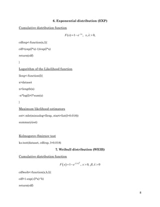 8
6. Exponential distribution (EXP)
Cumulative distribution function
( ) 1 , , 0,x
F x e x

  
cdfexp<-function(x,l){
cdf=(exp(l*x)-1)/exp(l*x)
return(cdf)
}
Logarithm of the Likelihood function
llexp<-function(l){
x=dataset
n=length(x)
-n*log(l)+l*sum(x)
}
Maximum likelihood estimators
est<-mle(minuslog=llexp, start=list(l=0.018))
summary(est)
Kolmogorov-Smirnov test
ks.test(dataset, cdfexp, l=0.018)
7. Weibull distribution (WEIB)
Cumulative distribution function
   
, 01 , , 0
x
x xF e


 
 
cdfweib<-function(x,b,l){
cdf=1-exp(-(l*x)^b)
return(cdf)
 