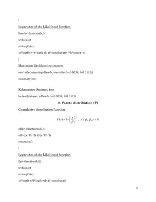 9
}
Logarithm of the Likelihood function
llweib<-function(b,l){
x=dataset
n=length(x)
-n*log(b)-n*b*log(l)-(b-1)*sum(log(x))+l^b*sum(x^b)
}
Maximum likelihood estimators
est<-mle(minuslog=llweib, start=list(b=0.9238, l=0.0112))
summary(est)
Kolmogorov-Smirnov test
ks.test(dataset, cdfweib, b=0.9238, l=0.0112)
8. Pareto distribution (P)
Cumulative distribution function
( ) 1 , , , 0.
x
F x x

  


 
    
 
cdfp<-function(x,b,l){
cdf=((x^l/b^l)-1)/(x^l/b^l)
return(cdf)
}
Logarithm of the Likelihood function
llp<-function(b,l){
x=dataset
n=length(x)
-n*log(l)-n*l*log(b)+(l+1)*sum(log(x))
 
