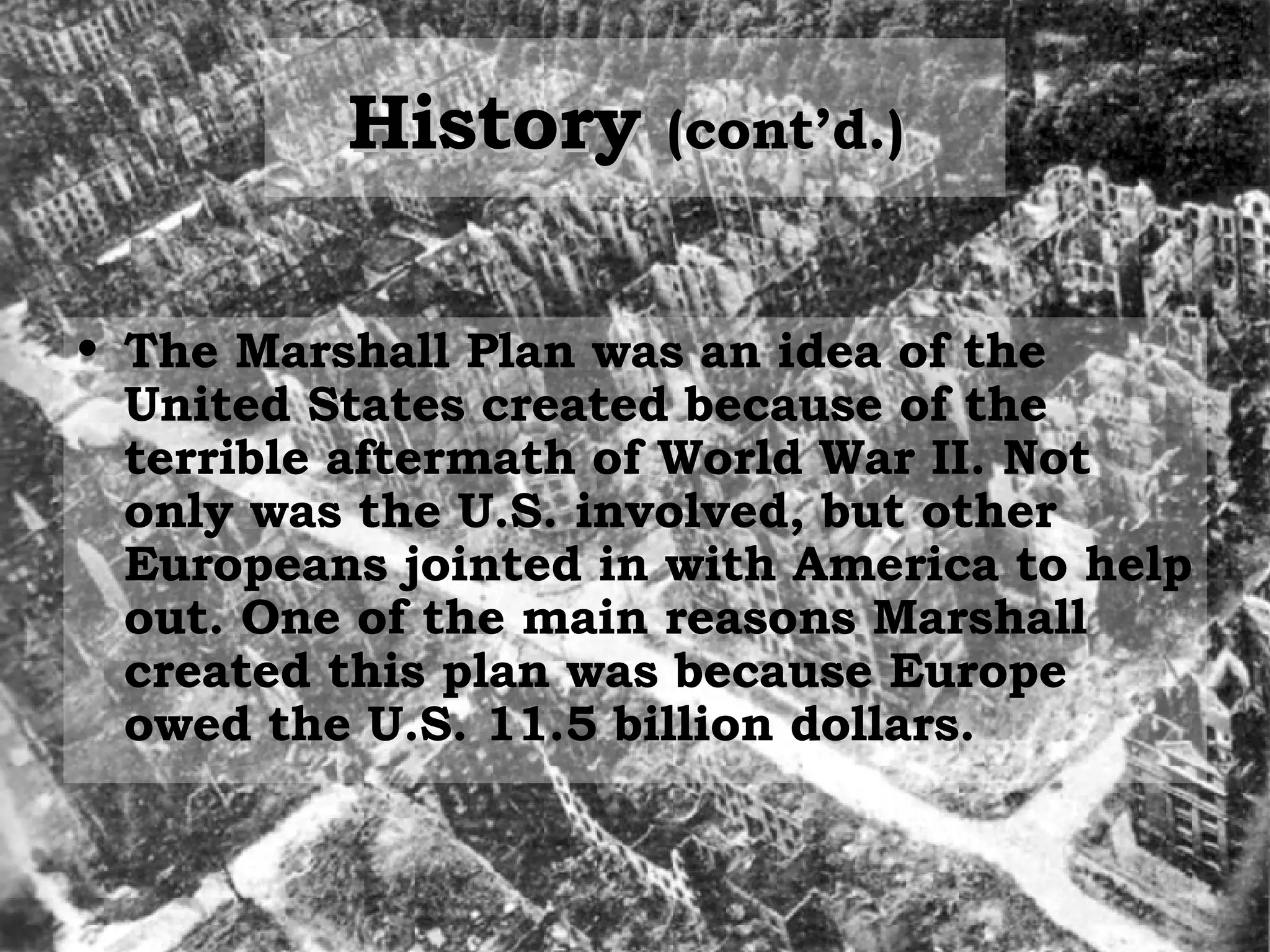 History  (cont’d.)   The Marshall Plan was an idea of the  United States created because of the terrible aftermath of World War II. Not only was the U.S. involved, but other Europeans jointed in with America to help out. One of the main reasons Marshall created this plan was because Europe owed the U.S. 11.5 billion dollars. 