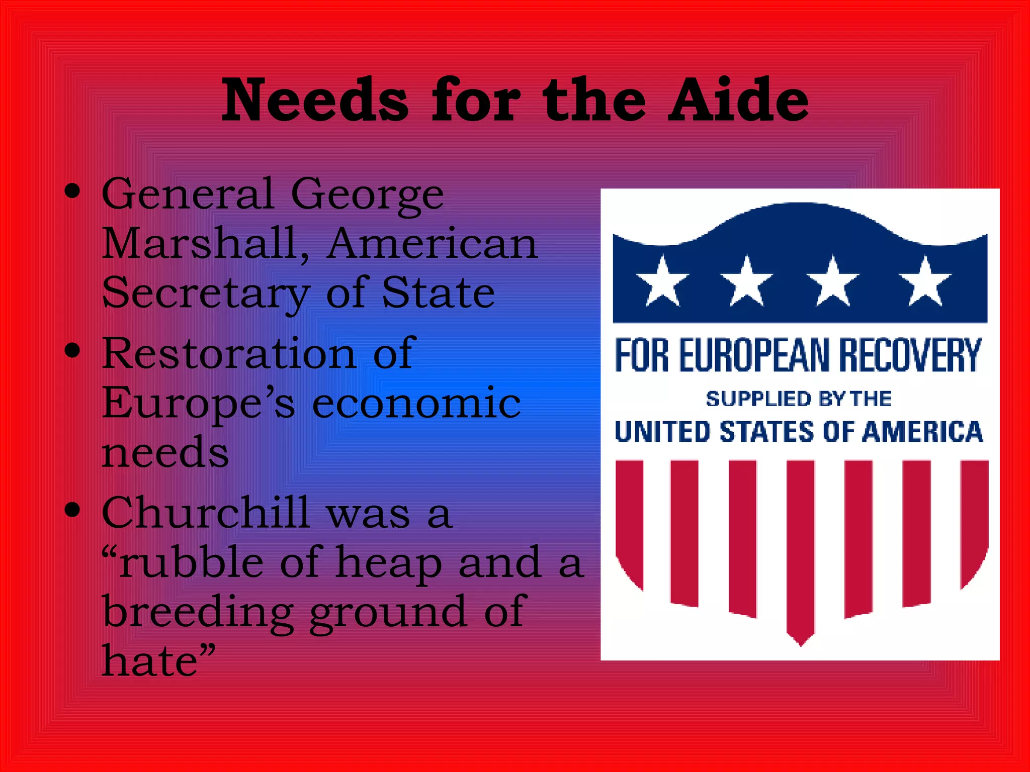 Needs for the Aide General George Marshall, American Secretary of State Restoration of Europe’s economic needs Churchill was a “rubble of heap and a breeding ground of hate” 