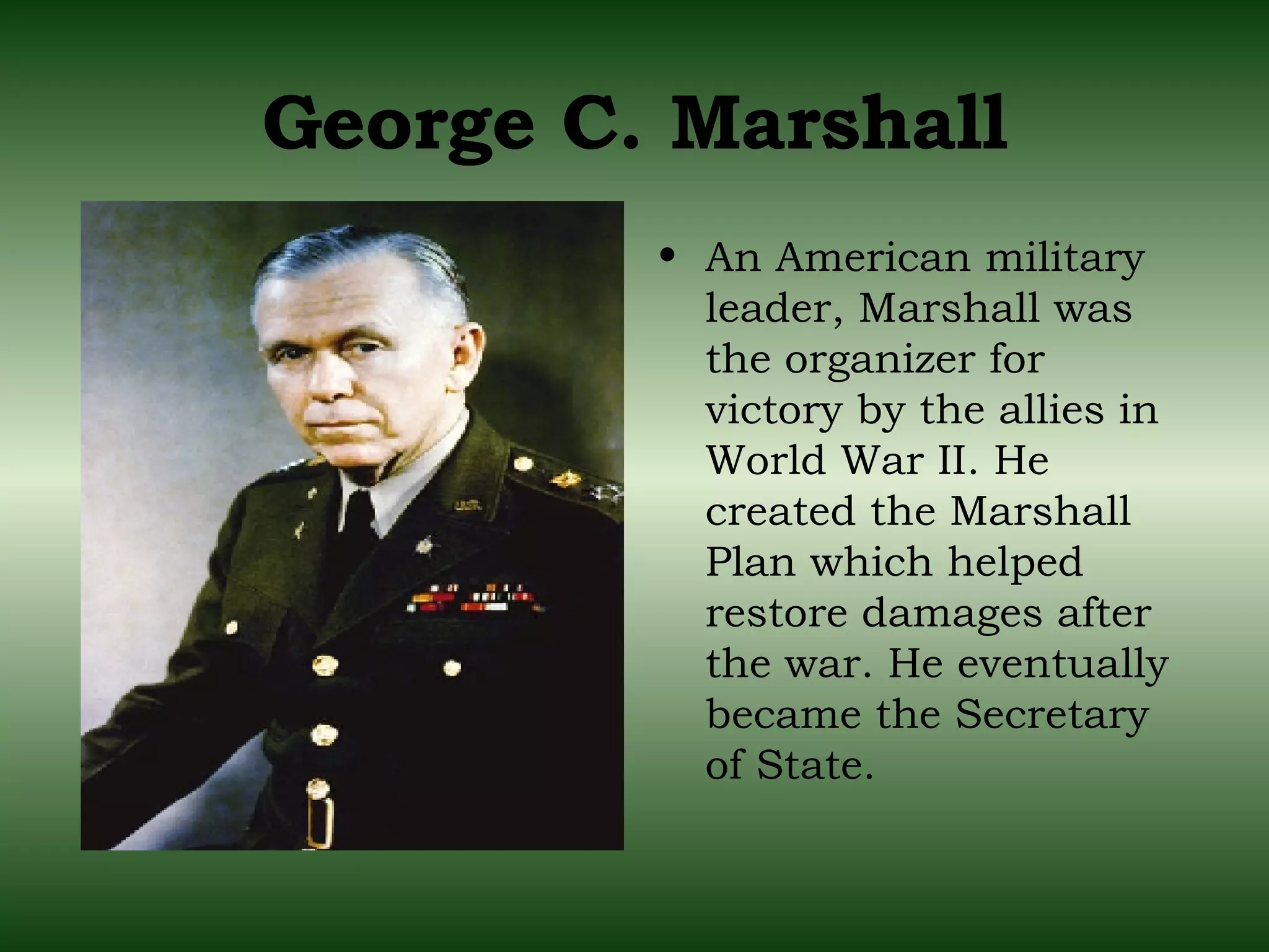 George C. Marshall An American military leader, Marshall was the organizer for victory by the allies in World War II. He created the Marshall Plan which helped restore damages after the war. He eventually became the Secretary of State. 