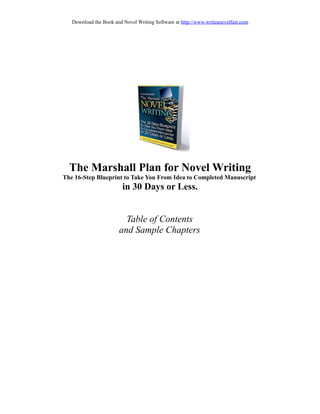 Download the Book and Novel Writing Software at http://www.writeanovelfast.com




  The Marshall Plan for Novel Writing
The 16-Step Blueprint to Take You From Idea to Completed Manuscript
                         in 30 Days or Less.


                         Table of Contents
                       and Sample Chapters
 