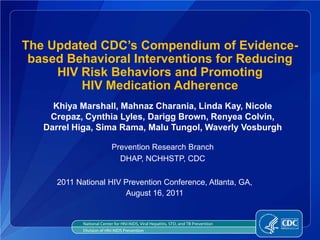 The Updated CDC’s Compendium of Evidence-
 based Behavioral Interventions for Reducing
     HIV Risk Behaviors and Promoting
         HIV Medication Adherence
     Khiya Marshall, Mahnaz Charania, Linda Kay, Nicole
    Crepaz, Cynthia Lyles, Darigg Brown, Renyea Colvin,
   Darrel Higa, Sima Rama, Malu Tungol, Waverly Vosburgh

                            Prevention Research Branch
                              DHAP, NCHHSTP, CDC

      2011 National HIV Prevention Conference, Atlanta, GA,
                        August 16, 2011


             National Center for HIV/AIDS, Viral Hepatitis, STD, and TB Prevention
             Division of HIV/AIDS Prevention
 