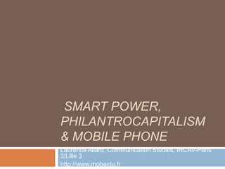 SMART POWER,
PHILANTROCAPITALISM
& MOBILE PHONE
Laurence Allard, Communication Studies, IRCAV-Paris
3/Lille 3
http://www.mobactu.fr
 