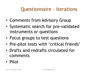 Questionnaire - iterations
• Comments from Advisory Group
• Systematic search for pre-validated
instruments or questions
• Focus groups to test questions
• Pre-pilot tests with ‘critical friends’
• Drafts and redrafts circulated for
comments
• Pilot
LILAC: 31st March 2009 Net.Weight Project
 