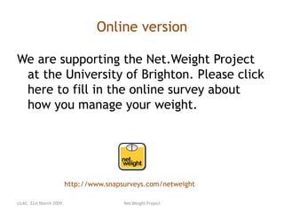 Online version
We are supporting the Net.Weight Project
at the University of Brighton. Please click
here to fill in the online survey about
how you manage your weight.
http://www.snapsurveys.com/netweight
LILAC: 31st March 2009 Net.Weight Project
 