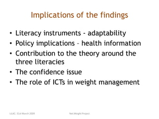 Implications of the findings
• Literacy instruments - adaptability
• Policy implications – health information
• Contribution to the theory around the
three literacies
• The confidence issue
• The role of ICTs in weight management
LILAC: 31st March 2009 Net.Weight Project
 