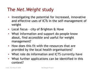 The Net.Weight study
• Investigating the potential for increased, innovative
and effective uses of ICTs in the self-management of
weight
• Local focus – city of Brighton & Hove
• What information and support do people know
about, find accessible and useful for weight
management?
• How does this fit with the resources that are
provided by the local health organisations?
• What role do information and ICTS currently have
• What further applications can be identified in this
context?
LILAC: 31st March 2009 Net.Weight Project
 