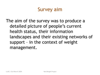 Survey aim
The aim of the survey was to produce a
detailed picture of people’s current
health status, their information
landscapes and their existing networks of
support – in the context of weight
management.
LILAC: 31st March 2009 Net.Weight Project
 