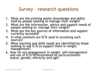 Survey – research questions
1. What are the existing assets (knowledge and skills)
held by people seeking to manage their weight?
2. What are the information, advice and support needs of
people seeking to manage their weight?
3. What are the key sources of information and support
currently accessed?
4. In what contexts are ICTs used in accessing such
sources?
5. What learning and skills needs are identified by those
seeking to use ICTs to support them in weight
management?
6. How far are engagement in weight self-management
and use of ICTs differentiated by socio-economic
status, gender, ethnicity and age?
LILAC: 31st March 2009 Net.Weight Project
 