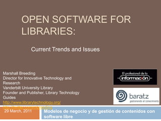 OPEN SOFTWARE FOR
        LIBRARIES:
             Current Trends and Issues



Marshall Breeding
Director for Innovative Technology and
Research
Vanderbilt University Library
Founder and Publisher, Library Technology
Guides
http://www.librarytechnology.org/
http://twitter.com/mbreeding
 29 March, 2011         Modelos de negocio y de gestión de contenidos con
                   software libre
 