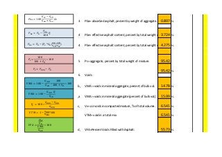 3 Pba= absorbed asphalt, percent by weight of aggregate. 0.897 %
4 Pbe= effective asphalt content, percent by total weight of mixture.3.724 %
4 Pbe= effective asphalt content, percent by total weight of mixture.4.275 %
5 Ps= aggregate, percent by total weight of mixture. 95.42
95.42 %
6 Voids
b, VMA = voids in mineral aggregate, percent of bulk vol. 14.78 %
,a VMA = voids in mineral aggregate (percent of bulk vol.) 15.99 %
c, Vv= air voids in compacted mixture, % of total volume. 6.541 %
VTM= void in a total mix 6.541 %
d, VFA=Percent Voids Filled with Asphalt: 55.73 %
𝑃𝑏𝑎 = 100
𝐺𝑠𝑒 − 𝐺𝑠𝑏
𝐺𝑠𝑏 × 𝐺𝑠𝑒
𝐺 𝑏
𝑃𝑏𝑒 = 𝑃𝑏 −
𝑃𝑏𝑎
100
𝑃𝑠
𝑉𝑀𝐴 = 100 −
𝐺 𝑚𝑏 𝑃𝑠
𝐺𝑠𝑏
𝑃𝑠=
100
100 + 𝑃𝑏′
∗ 100
𝑉𝑀𝐴 = 100 −
𝐺 𝑚𝑏
𝐺𝑠𝑏
∗
100
100 + 𝑃𝑏′
∗ 100
𝑉𝑣 = 100 ∗
𝐺 𝑚𝑚 − 𝐺 𝑚𝑏
𝐺 𝑚𝑚
𝑉𝐹𝐴 =
𝑃𝑏𝑒
𝐺 𝑏
𝑉𝑀𝐴
𝐺 𝑚𝑏
∗ 100
𝑉𝑇𝑀 = 1 −
𝐺 𝑚𝑏
𝐺 𝑚𝑚
*100
𝑃𝑏𝑒 = 𝑃𝑏 − *𝑃𝑠 *𝐺 𝑏(
𝐺𝑠𝑒−𝐺 𝑠𝑏
𝐺 𝑠𝑏×𝐺𝑠𝑒
)
𝑃𝑠= 𝑃𝑚𝑚 − 𝑃𝑏
 