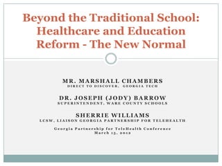 Beyond the Traditional School:
  Healthcare and Education
  Reform - The New Normal


         MR. MARSHALL CHAMBERS
           DIRECT TO DISCOVER,   GEORGIA TECH



        DR. JOSEPH (JODY) BARROW
       SUPERINTENDENT, WARE COUNTY SCHOOLS


              SHERRIE WILLIAMS
  LCSW, LIAISON GEORGIA PARTNERSHIP FOR TELEHEALTH

      Georgia Partnership for TeleHealth Conference
                     March 15, 2012
 