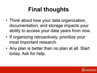 Final thoughts
•  Think about how your data organization,
documentation, and storage impacts your
ability to access your data years from now.
•  If organizing retroactively, prioritize your
most important research.
•  Any plan is better than no plan at all. Start
today. Ask for help.
 