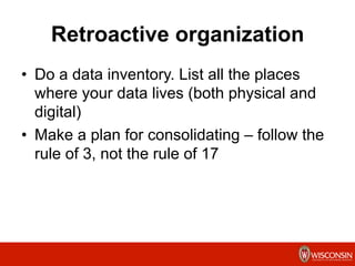 Retroactive organization
•  Do a data inventory. List all the places
where your data lives (both physical and
digital)
•  Make a plan for consolidating – follow the
rule of 3, not the rule of 17
	
  
 