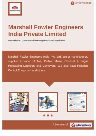 08377802699
A Member of
Marshall Fowler Engineers
India Private Limited
www.indiamart.com/marshallfowlerengineersindiaprivatelimited
Marshall Fowler Engineers India Pvt. Ltd, are a manufacturer,
supplier & trader of Tea, Coffee, Maize, Coconut & Sugar
Processing Machines and Conveyors. We also have Pollution
Control Equipment and others.
 