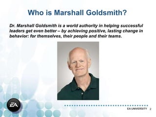 Who is Marshall Goldsmith?
Dr. Marshall Goldsmith is a world authority in helping successful
leaders get even better – by achieving positive, lasting change in
behavior: for themselves, their people and their teams.




                                                          EA UNIVERSITY   2
 