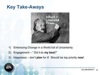 Key Take-Aways




1) Embracing Change in a World full of Uncertainty
2) Engagement – “ Did I do my best?”
3) Happiness – don’t plan for it! Should be top priority now!



                                                          EA UNIVERSITY   22
 