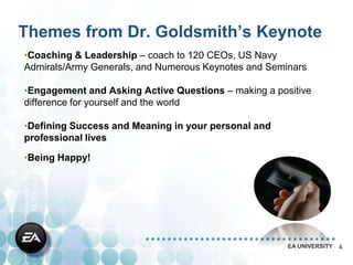 Themes from Dr. Goldsmith’s Keynote
•Coaching & Leadership – coach to 120 CEOs, US Navy
Admirals/Army Generals, and Numerous Keynotes and Seminars

•Engagement and Asking Active Questions – making a positive
difference for yourself and the world

•Defining Success and Meaning in your personal and
professional lives

•Being Happy!




                                                      EA UNIVERSITY   4
 
