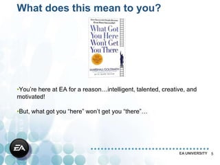 What does this mean to you?




•You’re here at EA for a reason…intelligent, talented, creative, and
motivated!

•But, what got you “here” won’t get you “there”…




                                                             EA UNIVERSITY   5
 