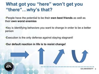 What got you “here” won’t get you
“there”…why’s that?
•People have the potential to be their own best friends as well as
their own worst enemies

•Key is identifying behaviors you want to change in order to be a better
person

•Execution is the only defense against staying stagnant!

•Our default reaction in life is to resist change!




                                                               EA UNIVERSITY   6
 