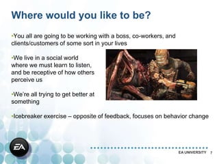 Where would you like to be?
•You all are going to be working with a boss, co-workers, and
clients/customers of some sort in your lives

•We live in a social world
where we must learn to listen,
and be receptive of how others
perceive us

•We’re all trying to get better at
something

•Icebreaker exercise – opposite of feedback, focuses on behavior change




                                                                EA UNIVERSITY   7
 