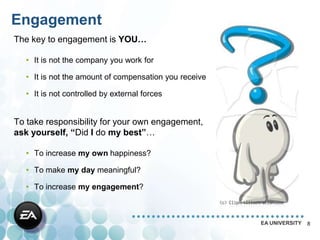 Engagement
The key to engagement is YOU…

   • It is not the company you work for

   • It is not the amount of compensation you receive

   • It is not controlled by external forces


To take responsibility for your own engagement,
ask yourself, “Did I do my best”…

   • To increase my own happiness?

   • To make my day meaningful?

   • To increase my engagement?



                                                        EA UNIVERSITY   8
 