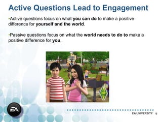 Active Questions Lead to Engagement
•Active questions focus on what you can do to make a positive
difference for yourself and the world.

•Passive questions focus on what the world needs to do to make a
positive difference for you.




                                                           EA UNIVERSITY   9
 