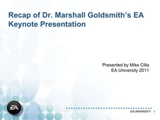 Recap of Dr. Marshall Goldsmith’s EA
Keynote Presentation




                        Presented by Mike Cilla
                            EA University 2011




                                     EA UNIVERSITY   1
 