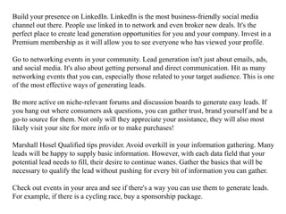 Build your presence on LinkedIn. LinkedIn is the most business-friendly social media
channel out there. People use linked in to network and even broker new deals. It's the
perfect place to create lead generation opportunities for you and your company. Invest in a
Premium membership as it will allow you to see everyone who has viewed your profile.
Go to networking events in your community. Lead generation isn't just about emails, ads,
and social media. It's also about getting personal and direct communication. Hit as many
networking events that you can, especially those related to your target audience. This is one
of the most effective ways of generating leads.
Be more active on niche-relevant forums and discussion boards to generate easy leads. If
you hang out where consumers ask questions, you can gather trust, brand yourself and be a
go-to source for them. Not only will they appreciate your assistance, they will also most
likely visit your site for more info or to make purchases!
Marshall Hosel Qualified tips provider. Avoid overkill in your information gathering. Many
leads will be happy to supply basic information. However, with each data field that your
potential lead needs to fill, their desire to continue wanes. Gather the basics that will be
necessary to qualify the lead without pushing for every bit of information you can gather.
Check out events in your area and see if there's a way you can use them to generate leads.
For example, if there is a cycling race, buy a sponsorship package.
 