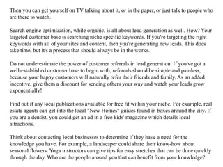 Then you can get yourself on TV talking about it, or in the paper, or just talk to people who
are there to watch.
Search engine optimization, while organic, is all about lead generation as well. How? Your
targeted customer base is searching niche specific keywords. If you're targeting the right
keywords with all of your sites and content, then you're generating new leads. This does
take time, but it's a process that should always be in the works.
Do not underestimate the power of customer referrals in lead generation. If you've got a
well-established customer base to begin with, referrals should be simple and painless,
because your happy customers will naturally refer their friends and family. As an added
incentive, give them a discount for sending others your way and watch your leads grow
exponentially!
Find out if any local publications available for free fit within your niche. For example, real
estate agents can get into the local "New Homes" guides found in boxes around the city. If
you are a dentist, you could get an ad in a free kids' magazine which details local
attractions.
Think about contacting local businesses to determine if they have a need for the
knowledge you have. For example, a landscaper could share their know-how about
seasonal flowers. Yoga instructors can give tips for easy stretches that can be done quickly
through the day. Who are the people around you that can benefit from your knowledge?
 