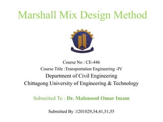 Marshall Mix Design Method
Course No : CE-446
Course Title :Transportation Engineering -IV
Department of Civil Engineering
Chittagong University of Engineering & Technology
Submitted To : Dr. Mahmood Omar Imam
Submitted By :1201029,34,41,51,55
 