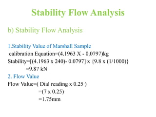 Stability Flow Analysis
b) Stability Flow Analysis
1.Stability Value of Marshall Sample
calibration Equation=(4.1963 X - 0.0797)kg
Stability=[(4.1963 x 240)- 0.0797] x {9.8 x (1/1000)}
=9.87 kN
2. Flow Value
Flow Value=( Dial reading x 0.25 )
=(7 x 0.25)
=1.75mm
 